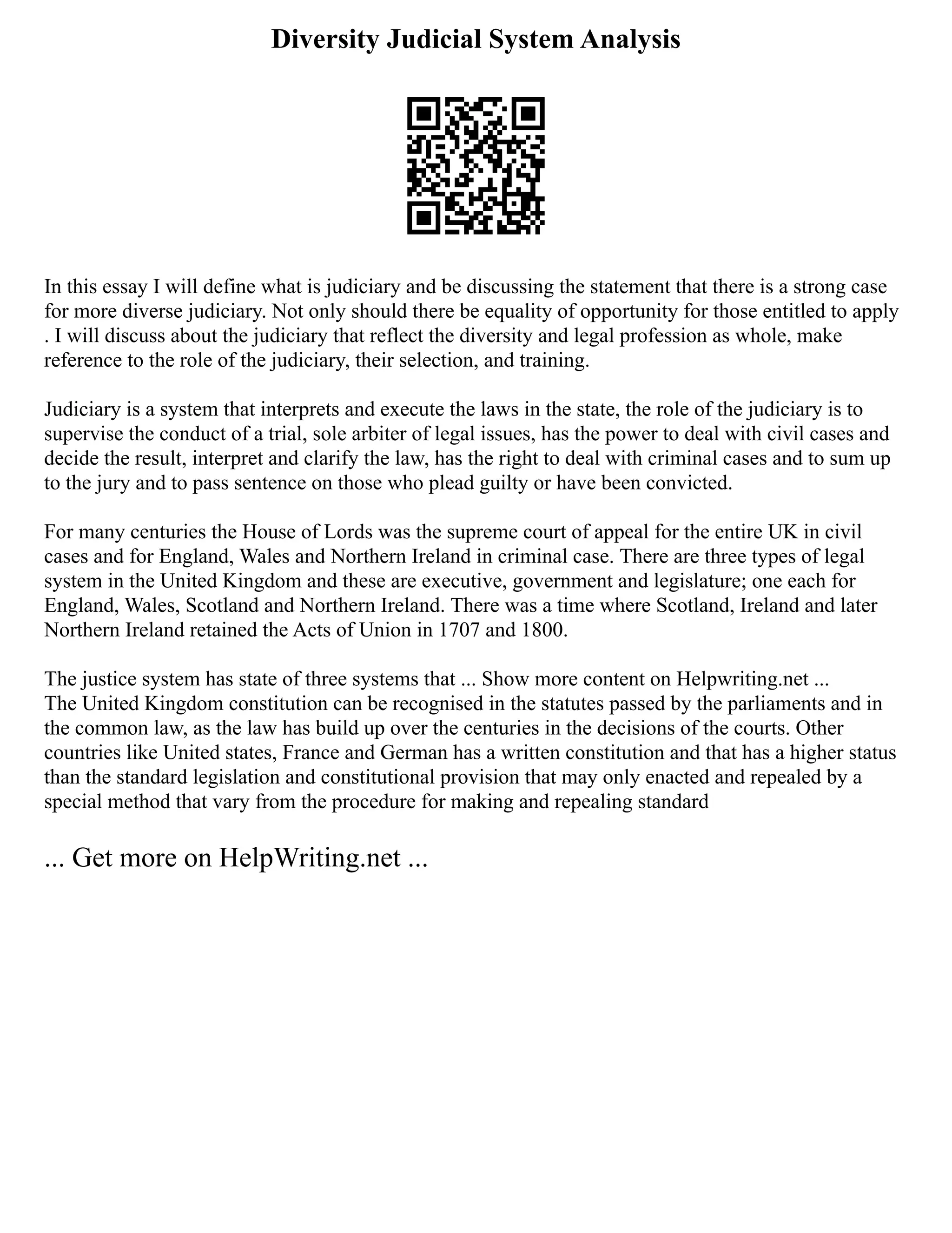 Diversity Judicial System Analysis
In this essay I will define what is judiciary and be discussing the statement that there is a strong case
for more diverse judiciary. Not only should there be equality of opportunity for those entitled to apply
. I will discuss about the judiciary that reflect the diversity and legal profession as whole, make
reference to the role of the judiciary, their selection, and training.
Judiciary is a system that interprets and execute the laws in the state, the role of the judiciary is to
supervise the conduct of a trial, sole arbiter of legal issues, has the power to deal with civil cases and
decide the result, interpret and clarify the law, has the right to deal with criminal cases and to sum up
to the jury and to pass sentence on those who plead guilty or have been convicted.
For many centuries the House of Lords was the supreme court of appeal for the entire UK in civil
cases and for England, Wales and Northern Ireland in criminal case. There are three types of legal
system in the United Kingdom and these are executive, government and legislature; one each for
England, Wales, Scotland and Northern Ireland. There was a time where Scotland, Ireland and later
Northern Ireland retained the Acts of Union in 1707 and 1800.
The justice system has state of three systems that ... Show more content on Helpwriting.net ...
The United Kingdom constitution can be recognised in the statutes passed by the parliaments and in
the common law, as the law has build up over the centuries in the decisions of the courts. Other
countries like United states, France and German has a written constitution and that has a higher status
than the standard legislation and constitutional provision that may only enacted and repealed by a
special method that vary from the procedure for making and repealing standard
... Get more on HelpWriting.net ...
 
