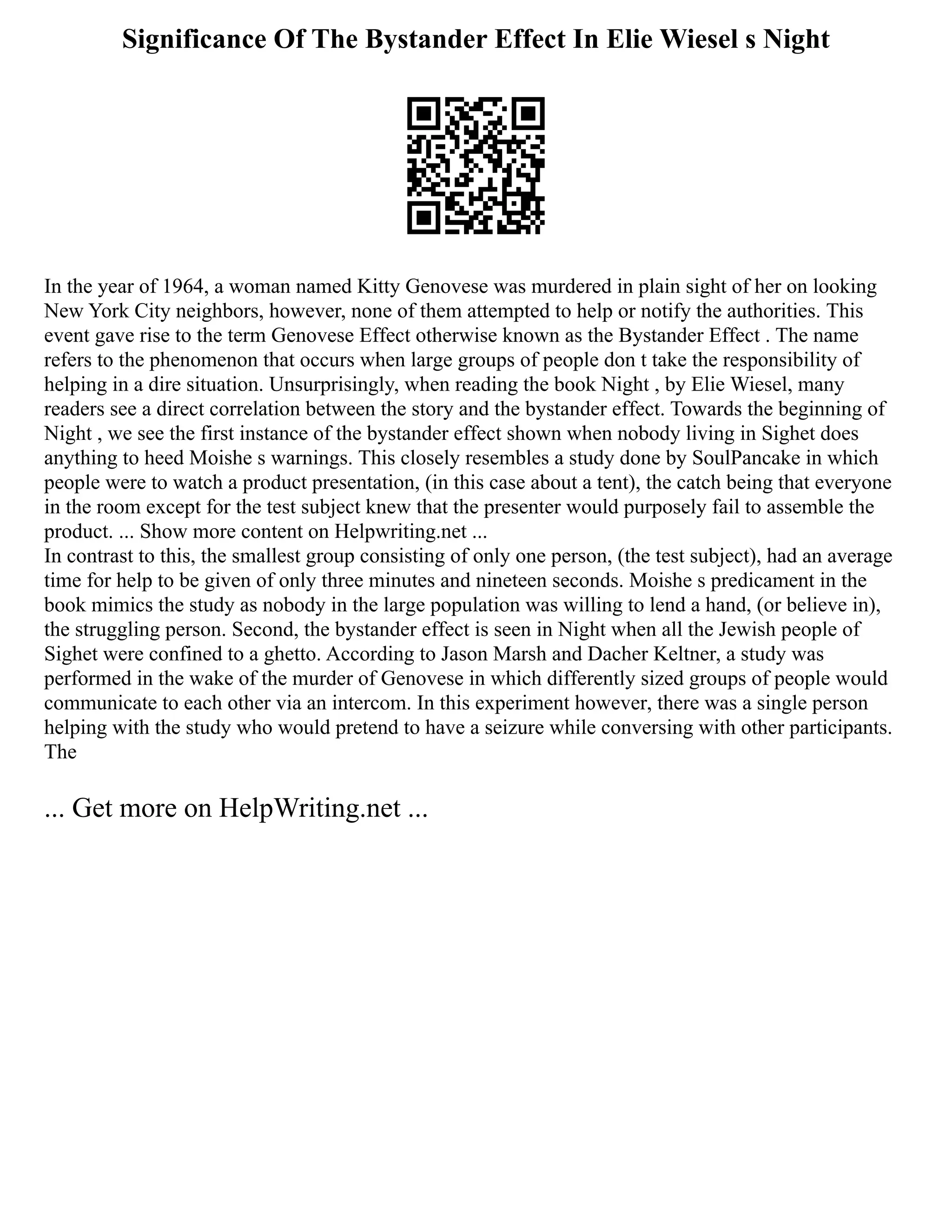 Significance Of The Bystander Effect In Elie Wiesel s Night
In the year of 1964, a woman named Kitty Genovese was murdered in plain sight of her on looking
New York City neighbors, however, none of them attempted to help or notify the authorities. This
event gave rise to the term Genovese Effect otherwise known as the Bystander Effect . The name
refers to the phenomenon that occurs when large groups of people don t take the responsibility of
helping in a dire situation. Unsurprisingly, when reading the book Night , by Elie Wiesel, many
readers see a direct correlation between the story and the bystander effect. Towards the beginning of
Night , we see the first instance of the bystander effect shown when nobody living in Sighet does
anything to heed Moishe s warnings. This closely resembles a study done by SoulPancake in which
people were to watch a product presentation, (in this case about a tent), the catch being that everyone
in the room except for the test subject knew that the presenter would purposely fail to assemble the
product. ... Show more content on Helpwriting.net ...
In contrast to this, the smallest group consisting of only one person, (the test subject), had an average
time for help to be given of only three minutes and nineteen seconds. Moishe s predicament in the
book mimics the study as nobody in the large population was willing to lend a hand, (or believe in),
the struggling person. Second, the bystander effect is seen in Night when all the Jewish people of
Sighet were confined to a ghetto. According to Jason Marsh and Dacher Keltner, a study was
performed in the wake of the murder of Genovese in which differently sized groups of people would
communicate to each other via an intercom. In this experiment however, there was a single person
helping with the study who would pretend to have a seizure while conversing with other participants.
The
... Get more on HelpWriting.net ...
 