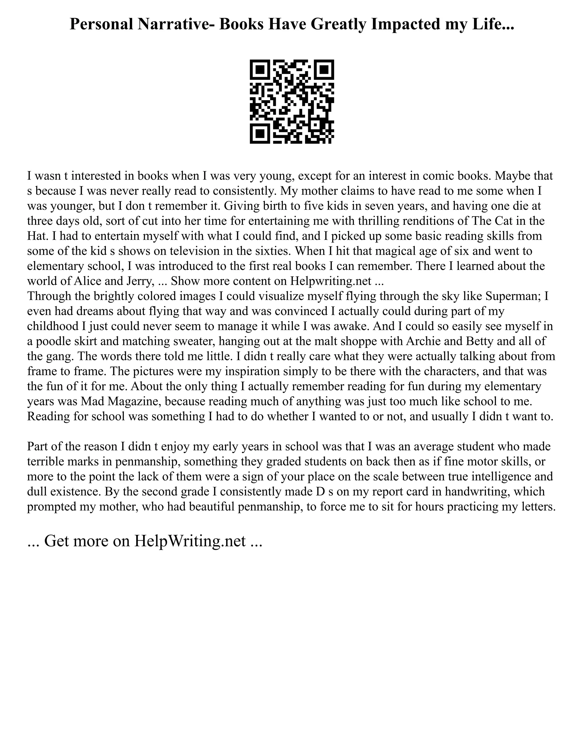 Personal Narrative- Books Have Greatly Impacted my Life...
I wasn t interested in books when I was very young, except for an interest in comic books. Maybe that
s because I was never really read to consistently. My mother claims to have read to me some when I
was younger, but I don t remember it. Giving birth to five kids in seven years, and having one die at
three days old, sort of cut into her time for entertaining me with thrilling renditions of The Cat in the
Hat. I had to entertain myself with what I could find, and I picked up some basic reading skills from
some of the kid s shows on television in the sixties. When I hit that magical age of six and went to
elementary school, I was introduced to the first real books I can remember. There I learned about the
world of Alice and Jerry, ... Show more content on Helpwriting.net ...
Through the brightly colored images I could visualize myself flying through the sky like Superman; I
even had dreams about flying that way and was convinced I actually could during part of my
childhood I just could never seem to manage it while I was awake. And I could so easily see myself in
a poodle skirt and matching sweater, hanging out at the malt shoppe with Archie and Betty and all of
the gang. The words there told me little. I didn t really care what they were actually talking about from
frame to frame. The pictures were my inspiration simply to be there with the characters, and that was
the fun of it for me. About the only thing I actually remember reading for fun during my elementary
years was Mad Magazine, because reading much of anything was just too much like school to me.
Reading for school was something I had to do whether I wanted to or not, and usually I didn t want to.
Part of the reason I didn t enjoy my early years in school was that I was an average student who made
terrible marks in penmanship, something they graded students on back then as if fine motor skills, or
more to the point the lack of them were a sign of your place on the scale between true intelligence and
dull existence. By the second grade I consistently made D s on my report card in handwriting, which
prompted my mother, who had beautiful penmanship, to force me to sit for hours practicing my letters.
... Get more on HelpWriting.net ...
 
