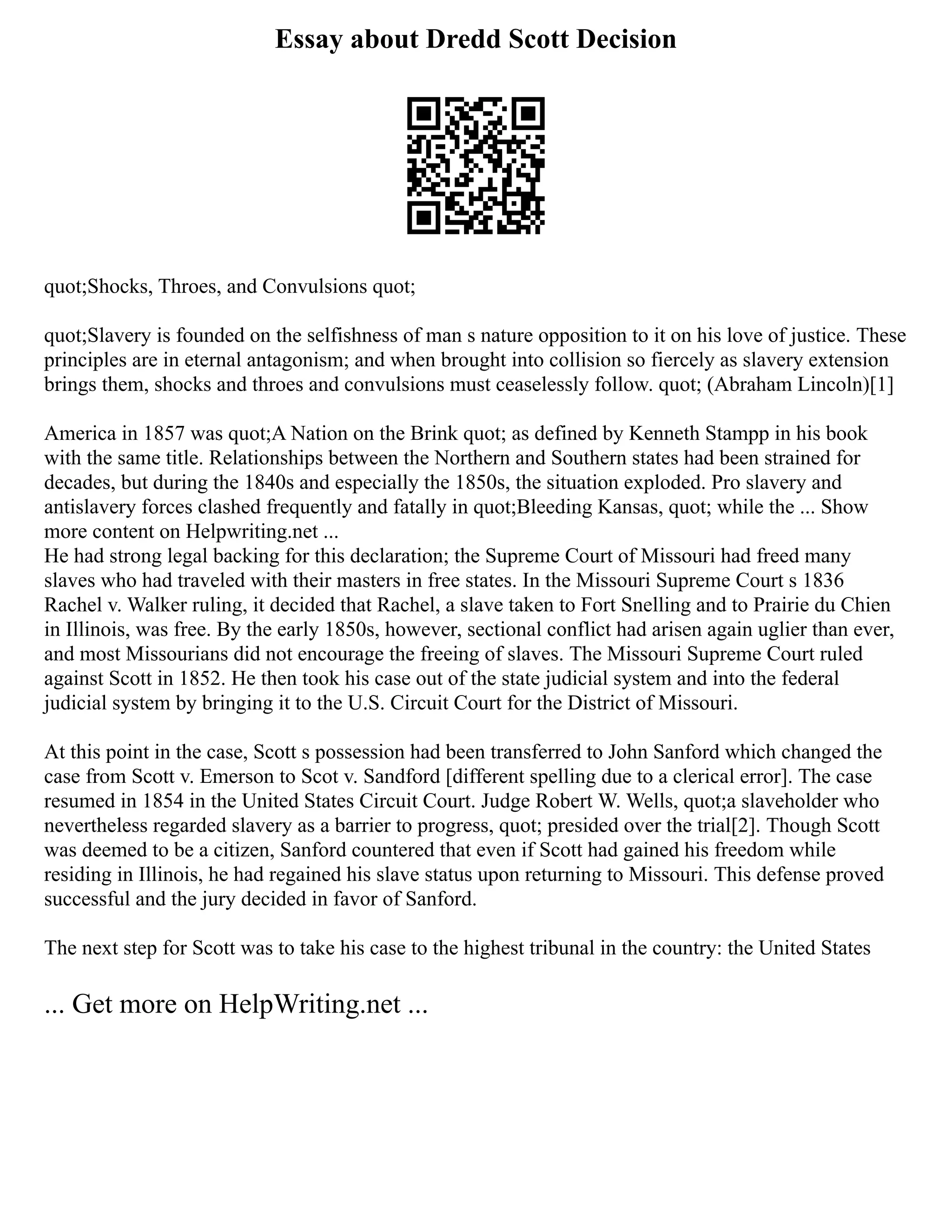 Essay about Dredd Scott Decision
quot;Shocks, Throes, and Convulsions quot;
quot;Slavery is founded on the selfishness of man s nature opposition to it on his love of justice. These
principles are in eternal antagonism; and when brought into collision so fiercely as slavery extension
brings them, shocks and throes and convulsions must ceaselessly follow. quot; (Abraham Lincoln)[1]
America in 1857 was quot;A Nation on the Brink quot; as defined by Kenneth Stampp in his book
with the same title. Relationships between the Northern and Southern states had been strained for
decades, but during the 1840s and especially the 1850s, the situation exploded. Pro slavery and
antislavery forces clashed frequently and fatally in quot;Bleeding Kansas, quot; while the ... Show
more content on Helpwriting.net ...
He had strong legal backing for this declaration; the Supreme Court of Missouri had freed many
slaves who had traveled with their masters in free states. In the Missouri Supreme Court s 1836
Rachel v. Walker ruling, it decided that Rachel, a slave taken to Fort Snelling and to Prairie du Chien
in Illinois, was free. By the early 1850s, however, sectional conflict had arisen again uglier than ever,
and most Missourians did not encourage the freeing of slaves. The Missouri Supreme Court ruled
against Scott in 1852. He then took his case out of the state judicial system and into the federal
judicial system by bringing it to the U.S. Circuit Court for the District of Missouri.
At this point in the case, Scott s possession had been transferred to John Sanford which changed the
case from Scott v. Emerson to Scot v. Sandford [different spelling due to a clerical error]. The case
resumed in 1854 in the United States Circuit Court. Judge Robert W. Wells, quot;a slaveholder who
nevertheless regarded slavery as a barrier to progress, quot; presided over the trial[2]. Though Scott
was deemed to be a citizen, Sanford countered that even if Scott had gained his freedom while
residing in Illinois, he had regained his slave status upon returning to Missouri. This defense proved
successful and the jury decided in favor of Sanford.
The next step for Scott was to take his case to the highest tribunal in the country: the United States
... Get more on HelpWriting.net ...
 