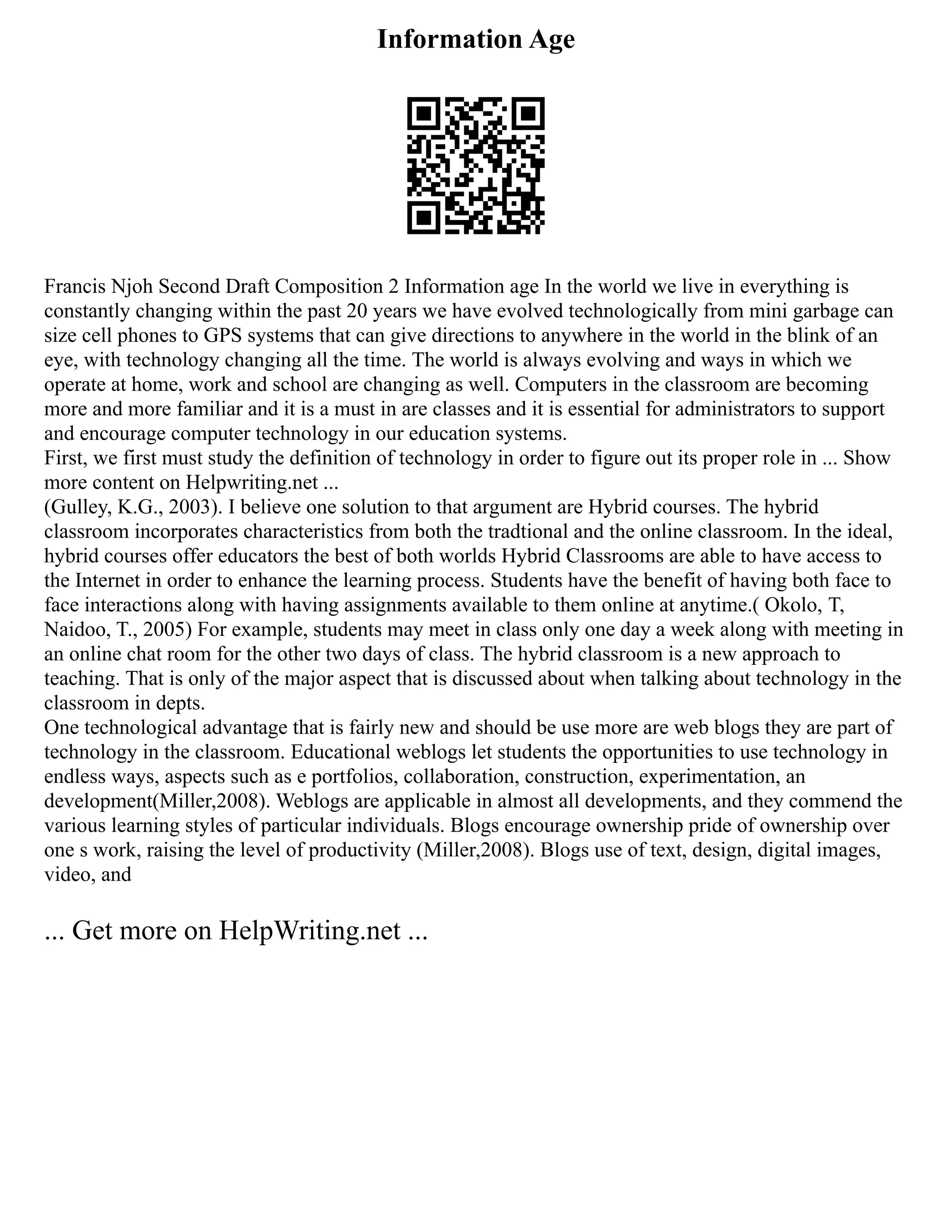 Information Age
Francis Njoh Second Draft Composition 2 Information age In the world we live in everything is
constantly changing within the past 20 years we have evolved technologically from mini garbage can
size cell phones to GPS systems that can give directions to anywhere in the world in the blink of an
eye, with technology changing all the time. The world is always evolving and ways in which we
operate at home, work and school are changing as well. Computers in the classroom are becoming
more and more familiar and it is a must in are classes and it is essential for administrators to support
and encourage computer technology in our education systems.
First, we first must study the definition of technology in order to figure out its proper role in ... Show
more content on Helpwriting.net ...
(Gulley, K.G., 2003). I believe one solution to that argument are Hybrid courses. The hybrid
classroom incorporates characteristics from both the tradtional and the online classroom. In the ideal,
hybrid courses offer educators the best of both worlds Hybrid Classrooms are able to have access to
the Internet in order to enhance the learning process. Students have the benefit of having both face to
face interactions along with having assignments available to them online at anytime.( Okolo, T,
Naidoo, T., 2005) For example, students may meet in class only one day a week along with meeting in
an online chat room for the other two days of class. The hybrid classroom is a new approach to
teaching. That is only of the major aspect that is discussed about when talking about technology in the
classroom in depts.
One technological advantage that is fairly new and should be use more are web blogs they are part of
technology in the classroom. Educational weblogs let students the opportunities to use technology in
endless ways, aspects such as e portfolios, collaboration, construction, experimentation, an
development(Miller,2008). Weblogs are applicable in almost all developments, and they commend the
various learning styles of particular individuals. Blogs encourage ownership pride of ownership over
one s work, raising the level of productivity (Miller,2008). Blogs use of text, design, digital images,
video, and
... Get more on HelpWriting.net ...
 