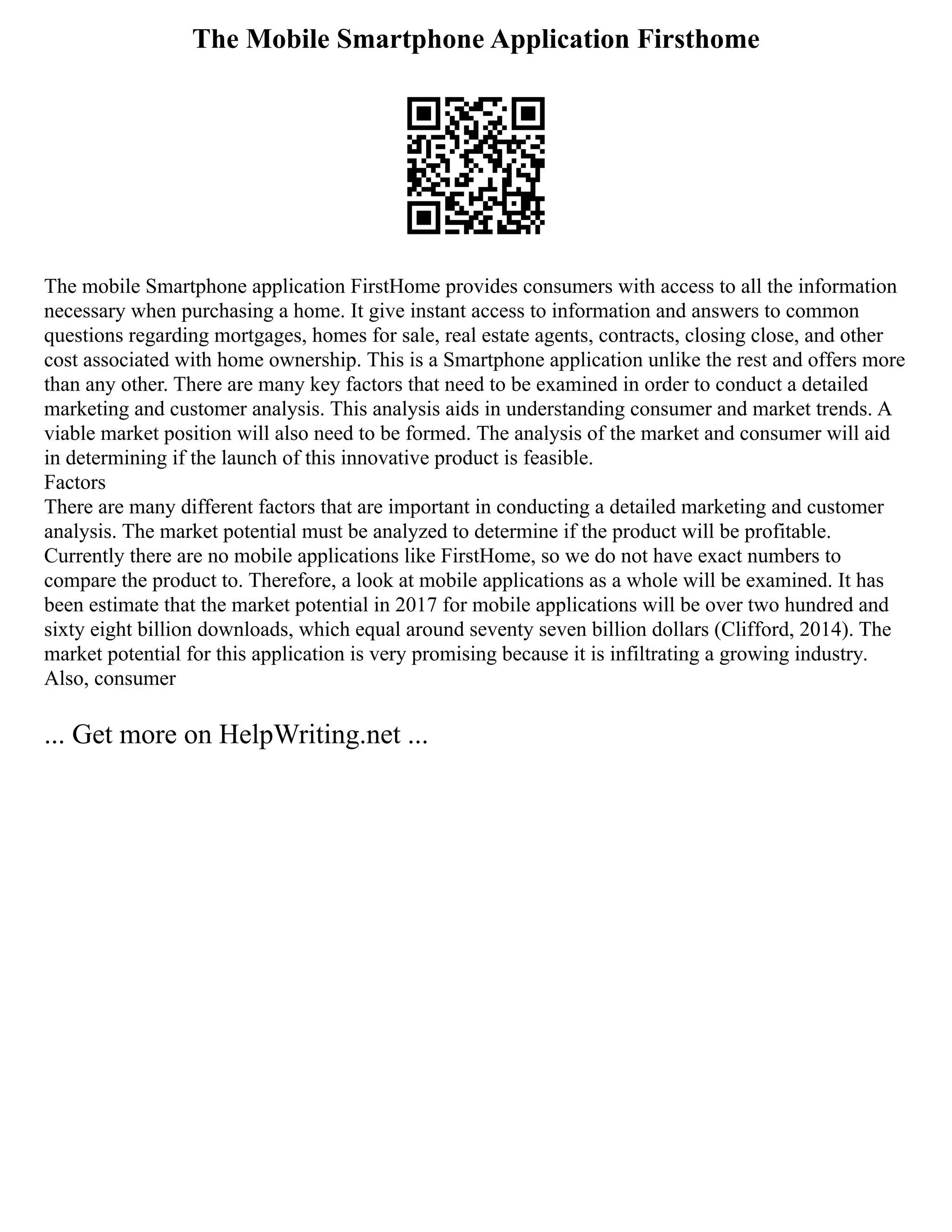 The Mobile Smartphone Application Firsthome
The mobile Smartphone application FirstHome provides consumers with access to all the information
necessary when purchasing a home. It give instant access to information and answers to common
questions regarding mortgages, homes for sale, real estate agents, contracts, closing close, and other
cost associated with home ownership. This is a Smartphone application unlike the rest and offers more
than any other. There are many key factors that need to be examined in order to conduct a detailed
marketing and customer analysis. This analysis aids in understanding consumer and market trends. A
viable market position will also need to be formed. The analysis of the market and consumer will aid
in determining if the launch of this innovative product is feasible.
Factors
There are many different factors that are important in conducting a detailed marketing and customer
analysis. The market potential must be analyzed to determine if the product will be profitable.
Currently there are no mobile applications like FirstHome, so we do not have exact numbers to
compare the product to. Therefore, a look at mobile applications as a whole will be examined. It has
been estimate that the market potential in 2017 for mobile applications will be over two hundred and
sixty eight billion downloads, which equal around seventy seven billion dollars (Clifford, 2014). The
market potential for this application is very promising because it is infiltrating a growing industry.
Also, consumer
... Get more on HelpWriting.net ...
 