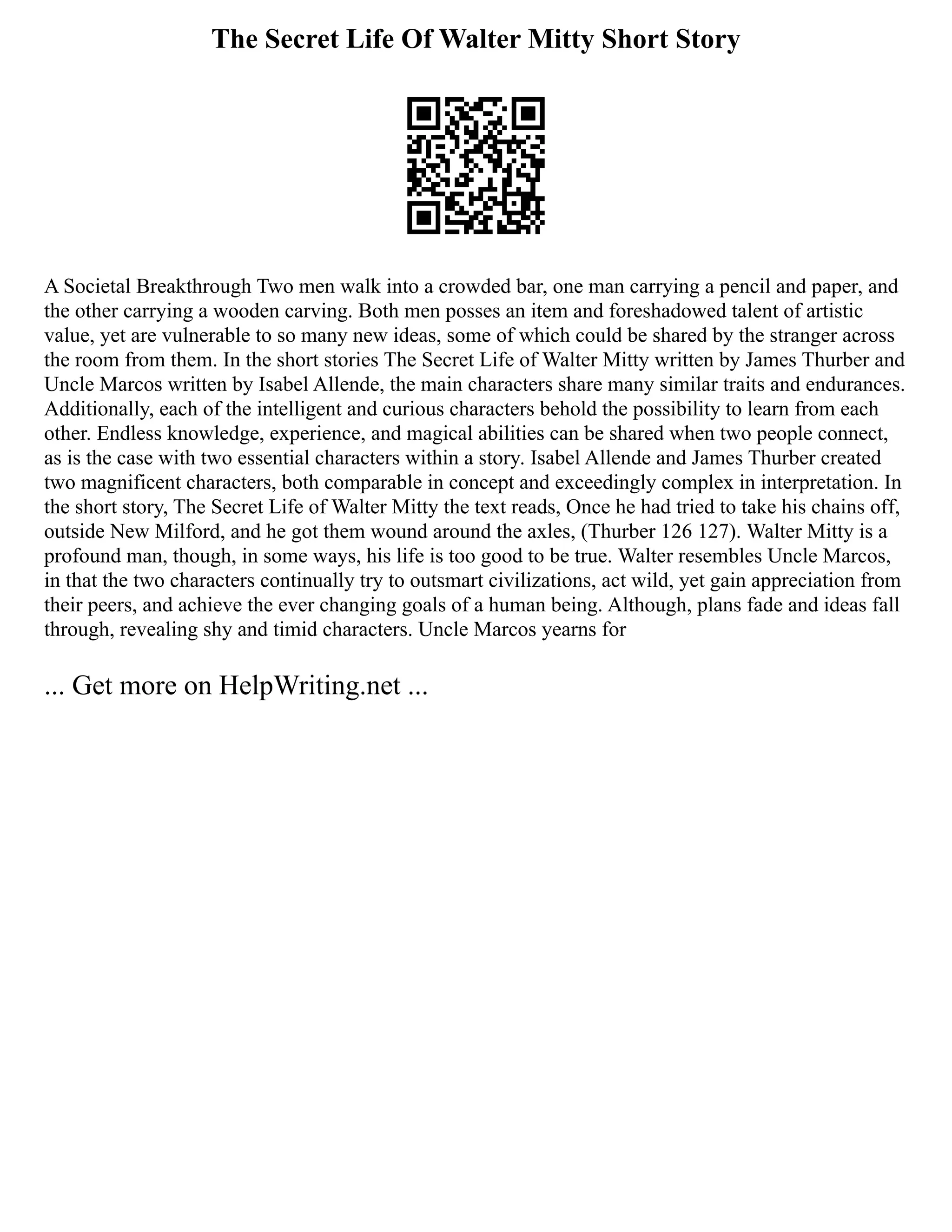 The Secret Life Of Walter Mitty Short Story
A Societal Breakthrough Two men walk into a crowded bar, one man carrying a pencil and paper, and
the other carrying a wooden carving. Both men posses an item and foreshadowed talent of artistic
value, yet are vulnerable to so many new ideas, some of which could be shared by the stranger across
the room from them. In the short stories The Secret Life of Walter Mitty written by James Thurber and
Uncle Marcos written by Isabel Allende, the main characters share many similar traits and endurances.
Additionally, each of the intelligent and curious characters behold the possibility to learn from each
other. Endless knowledge, experience, and magical abilities can be shared when two people connect,
as is the case with two essential characters within a story. Isabel Allende and James Thurber created
two magnificent characters, both comparable in concept and exceedingly complex in interpretation. In
the short story, The Secret Life of Walter Mitty the text reads, Once he had tried to take his chains off,
outside New Milford, and he got them wound around the axles, (Thurber 126 127). Walter Mitty is a
profound man, though, in some ways, his life is too good to be true. Walter resembles Uncle Marcos,
in that the two characters continually try to outsmart civilizations, act wild, yet gain appreciation from
their peers, and achieve the ever changing goals of a human being. Although, plans fade and ideas fall
through, revealing shy and timid characters. Uncle Marcos yearns for
... Get more on HelpWriting.net ...
 