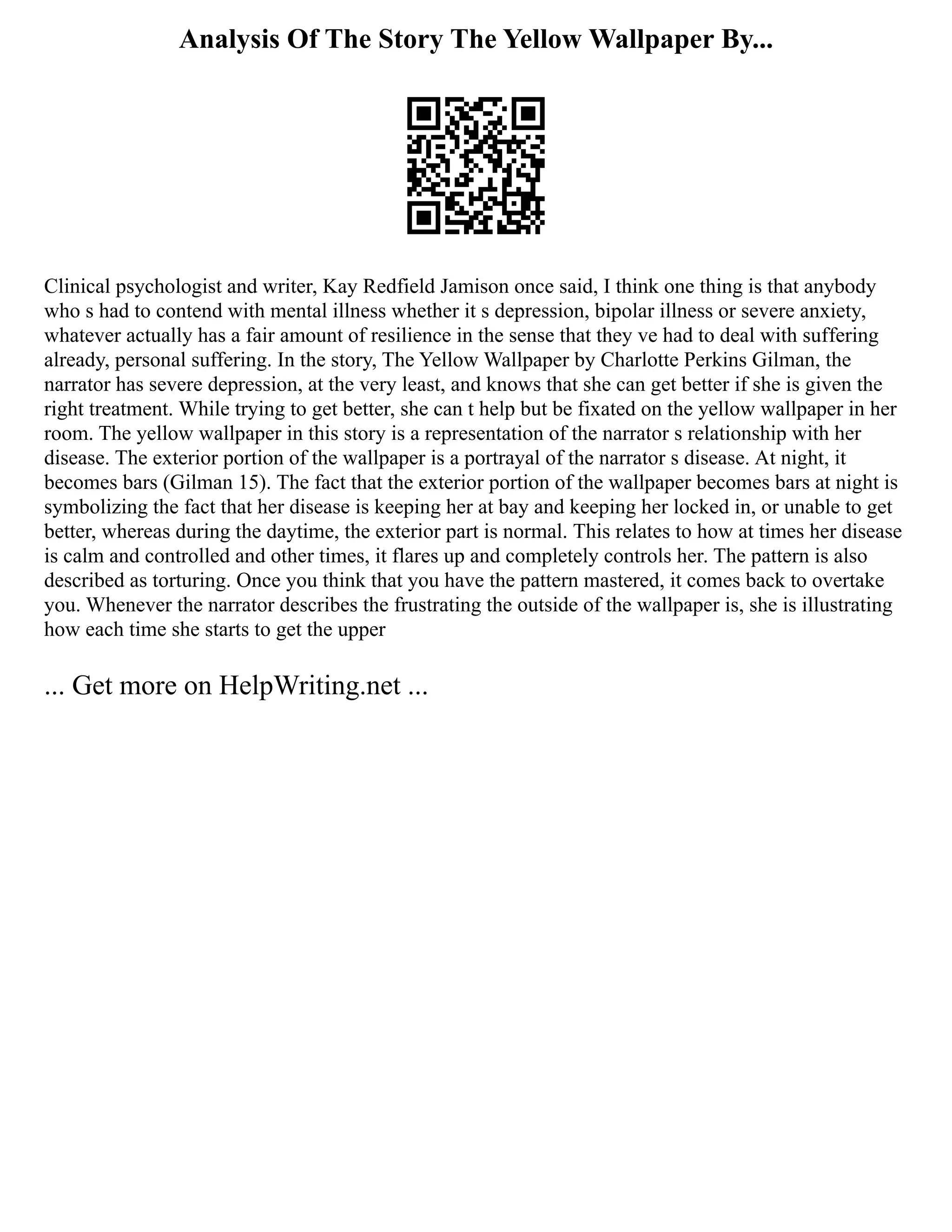 Analysis Of The Story The Yellow Wallpaper By...
Clinical psychologist and writer, Kay Redfield Jamison once said, I think one thing is that anybody
who s had to contend with mental illness whether it s depression, bipolar illness or severe anxiety,
whatever actually has a fair amount of resilience in the sense that they ve had to deal with suffering
already, personal suffering. In the story, The Yellow Wallpaper by Charlotte Perkins Gilman, the
narrator has severe depression, at the very least, and knows that she can get better if she is given the
right treatment. While trying to get better, she can t help but be fixated on the yellow wallpaper in her
room. The yellow wallpaper in this story is a representation of the narrator s relationship with her
disease. The exterior portion of the wallpaper is a portrayal of the narrator s disease. At night, it
becomes bars (Gilman 15). The fact that the exterior portion of the wallpaper becomes bars at night is
symbolizing the fact that her disease is keeping her at bay and keeping her locked in, or unable to get
better, whereas during the daytime, the exterior part is normal. This relates to how at times her disease
is calm and controlled and other times, it flares up and completely controls her. The pattern is also
described as torturing. Once you think that you have the pattern mastered, it comes back to overtake
you. Whenever the narrator describes the frustrating the outside of the wallpaper is, she is illustrating
how each time she starts to get the upper
... Get more on HelpWriting.net ...
 