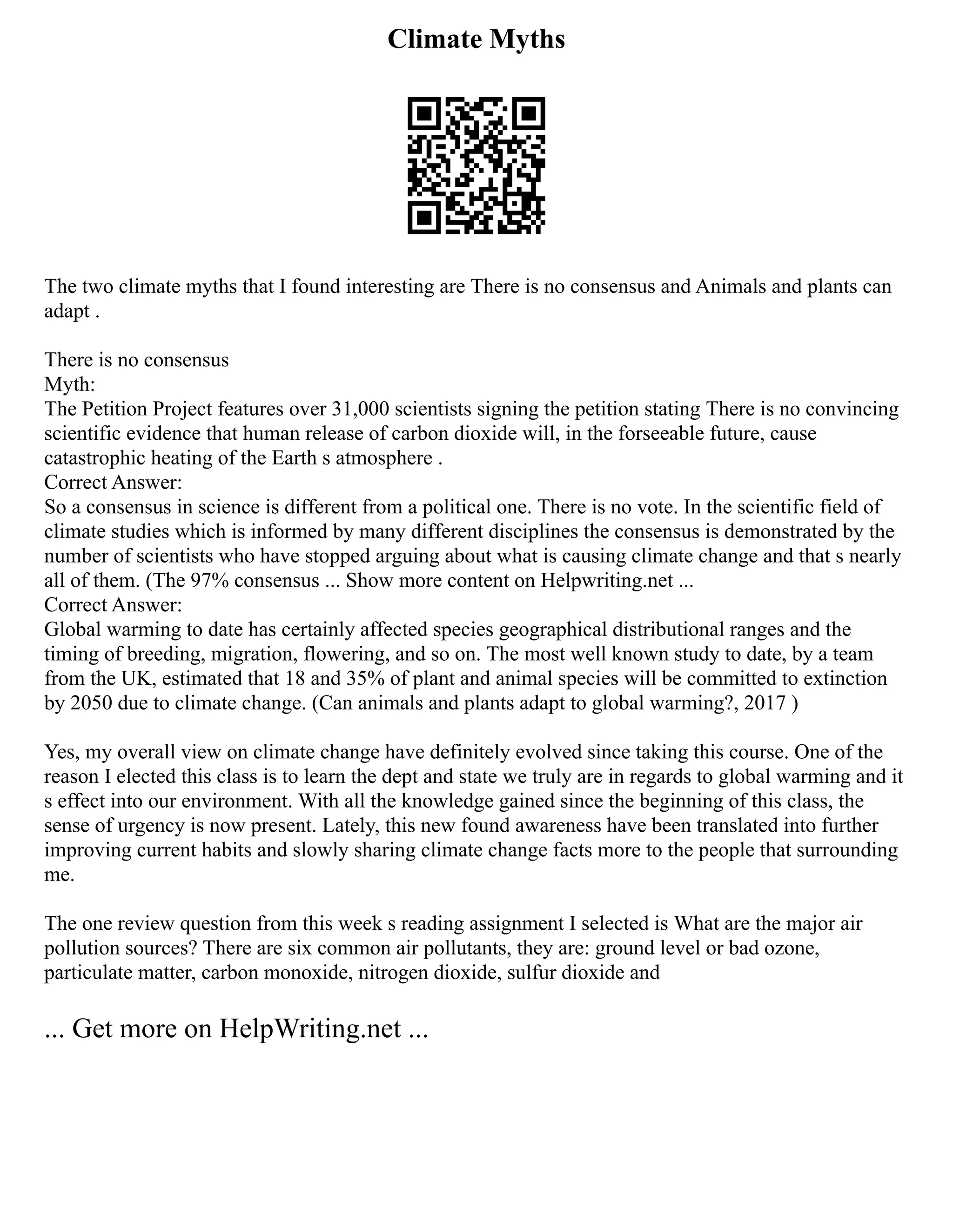 Climate Myths
The two climate myths that I found interesting are There is no consensus and Animals and plants can
adapt .
There is no consensus
Myth:
The Petition Project features over 31,000 scientists signing the petition stating There is no convincing
scientific evidence that human release of carbon dioxide will, in the forseeable future, cause
catastrophic heating of the Earth s atmosphere .
Correct Answer:
So a consensus in science is different from a political one. There is no vote. In the scientific field of
climate studies which is informed by many different disciplines the consensus is demonstrated by the
number of scientists who have stopped arguing about what is causing climate change and that s nearly
all of them. (The 97% consensus ... Show more content on Helpwriting.net ...
Correct Answer:
Global warming to date has certainly affected species geographical distributional ranges and the
timing of breeding, migration, flowering, and so on. The most well known study to date, by a team
from the UK, estimated that 18 and 35% of plant and animal species will be committed to extinction
by 2050 due to climate change. (Can animals and plants adapt to global warming?, 2017 )
Yes, my overall view on climate change have definitely evolved since taking this course. One of the
reason I elected this class is to learn the dept and state we truly are in regards to global warming and it
s effect into our environment. With all the knowledge gained since the beginning of this class, the
sense of urgency is now present. Lately, this new found awareness have been translated into further
improving current habits and slowly sharing climate change facts more to the people that surrounding
me.
The one review question from this week s reading assignment I selected is What are the major air
pollution sources? There are six common air pollutants, they are: ground level or bad ozone,
particulate matter, carbon monoxide, nitrogen dioxide, sulfur dioxide and
... Get more on HelpWriting.net ...
 