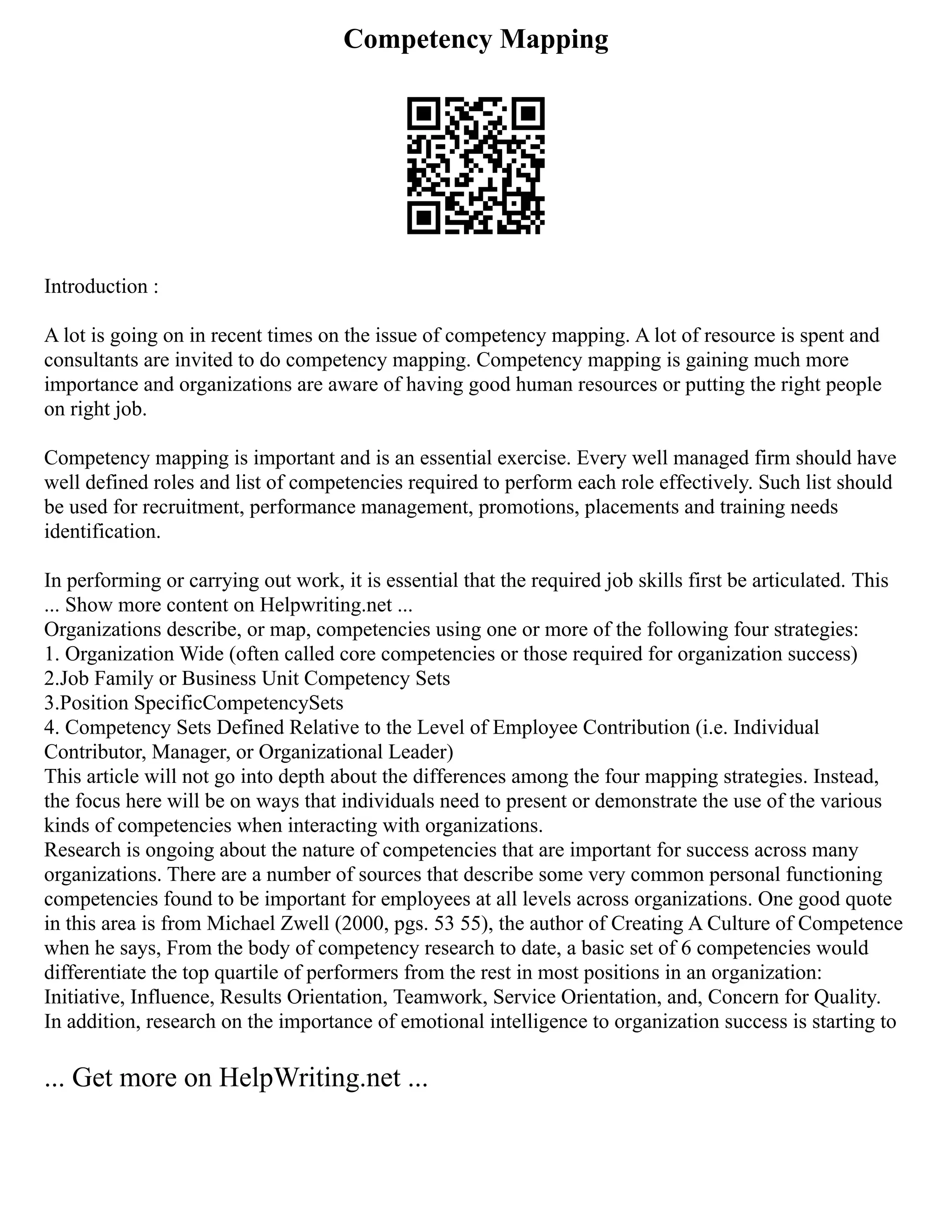 Competency Mapping
Introduction :
A lot is going on in recent times on the issue of competency mapping. A lot of resource is spent and
consultants are invited to do competency mapping. Competency mapping is gaining much more
importance and organizations are aware of having good human resources or putting the right people
on right job.
Competency mapping is important and is an essential exercise. Every well managed firm should have
well defined roles and list of competencies required to perform each role effectively. Such list should
be used for recruitment, performance management, promotions, placements and training needs
identification.
In performing or carrying out work, it is essential that the required job skills first be articulated. This
... Show more content on Helpwriting.net ...
Organizations describe, or map, competencies using one or more of the following four strategies:
1. Organization Wide (often called core competencies or those required for organization success)
2.Job Family or Business Unit Competency Sets
3.Position SpecificCompetencySets
4. Competency Sets Defined Relative to the Level of Employee Contribution (i.e. Individual
Contributor, Manager, or Organizational Leader)
This article will not go into depth about the differences among the four mapping strategies. Instead,
the focus here will be on ways that individuals need to present or demonstrate the use of the various
kinds of competencies when interacting with organizations.
Research is ongoing about the nature of competencies that are important for success across many
organizations. There are a number of sources that describe some very common personal functioning
competencies found to be important for employees at all levels across organizations. One good quote
in this area is from Michael Zwell (2000, pgs. 53 55), the author of Creating A Culture of Competence
when he says, From the body of competency research to date, a basic set of 6 competencies would
differentiate the top quartile of performers from the rest in most positions in an organization:
Initiative, Influence, Results Orientation, Teamwork, Service Orientation, and, Concern for Quality.
In addition, research on the importance of emotional intelligence to organization success is starting to
... Get more on HelpWriting.net ...
 