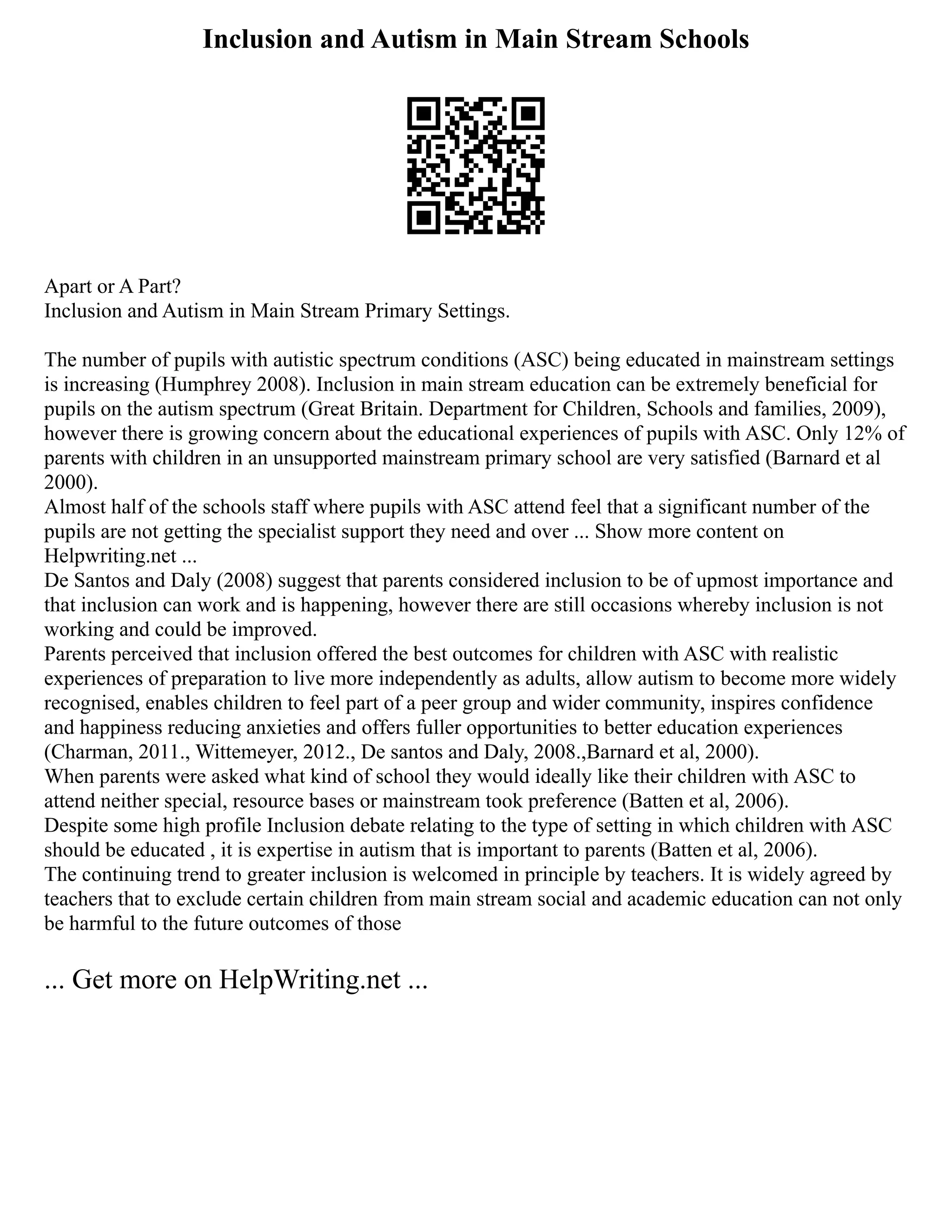 Inclusion and Autism in Main Stream Schools
Apart or A Part?
Inclusion and Autism in Main Stream Primary Settings.
The number of pupils with autistic spectrum conditions (ASC) being educated in mainstream settings
is increasing (Humphrey 2008). Inclusion in main stream education can be extremely beneficial for
pupils on the autism spectrum (Great Britain. Department for Children, Schools and families, 2009),
however there is growing concern about the educational experiences of pupils with ASC. Only 12% of
parents with children in an unsupported mainstream primary school are very satisfied (Barnard et al
2000).
Almost half of the schools staff where pupils with ASC attend feel that a significant number of the
pupils are not getting the specialist support they need and over ... Show more content on
Helpwriting.net ...
De Santos and Daly (2008) suggest that parents considered inclusion to be of upmost importance and
that inclusion can work and is happening, however there are still occasions whereby inclusion is not
working and could be improved.
Parents perceived that inclusion offered the best outcomes for children with ASC with realistic
experiences of preparation to live more independently as adults, allow autism to become more widely
recognised, enables children to feel part of a peer group and wider community, inspires confidence
and happiness reducing anxieties and offers fuller opportunities to better education experiences
(Charman, 2011., Wittemeyer, 2012., De santos and Daly, 2008.,Barnard et al, 2000).
When parents were asked what kind of school they would ideally like their children with ASC to
attend neither special, resource bases or mainstream took preference (Batten et al, 2006).
Despite some high profile Inclusion debate relating to the type of setting in which children with ASC
should be educated , it is expertise in autism that is important to parents (Batten et al, 2006).
The continuing trend to greater inclusion is welcomed in principle by teachers. It is widely agreed by
teachers that to exclude certain children from main stream social and academic education can not only
be harmful to the future outcomes of those
... Get more on HelpWriting.net ...
 