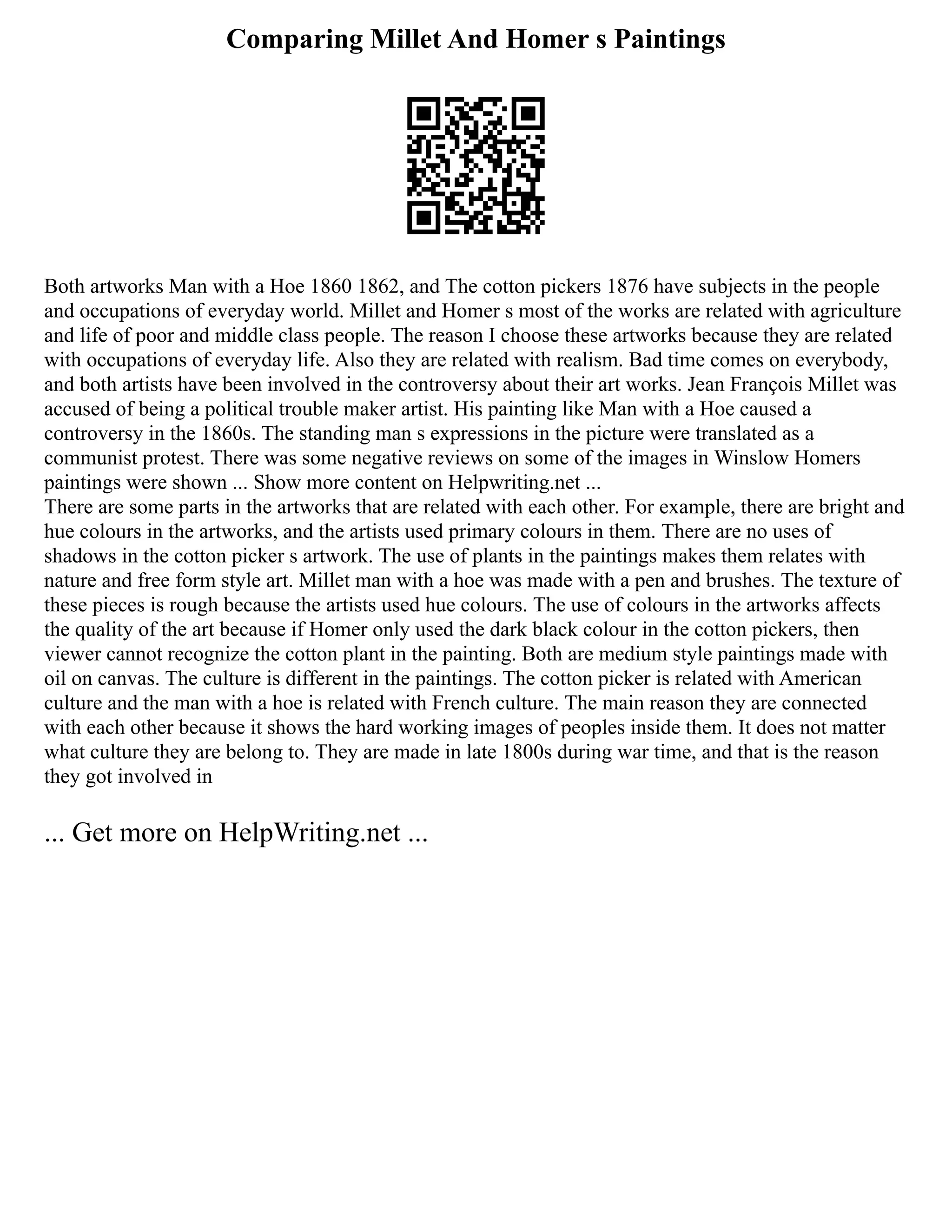Comparing Millet And Homer s Paintings
Both artworks Man with a Hoe 1860 1862, and The cotton pickers 1876 have subjects in the people
and occupations of everyday world. Millet and Homer s most of the works are related with agriculture
and life of poor and middle class people. The reason I choose these artworks because they are related
with occupations of everyday life. Also they are related with realism. Bad time comes on everybody,
and both artists have been involved in the controversy about their art works. Jean François Millet was
accused of being a political trouble maker artist. His painting like Man with a Hoe caused a
controversy in the 1860s. The standing man s expressions in the picture were translated as a
communist protest. There was some negative reviews on some of the images in Winslow Homers
paintings were shown ... Show more content on Helpwriting.net ...
There are some parts in the artworks that are related with each other. For example, there are bright and
hue colours in the artworks, and the artists used primary colours in them. There are no uses of
shadows in the cotton picker s artwork. The use of plants in the paintings makes them relates with
nature and free form style art. Millet man with a hoe was made with a pen and brushes. The texture of
these pieces is rough because the artists used hue colours. The use of colours in the artworks affects
the quality of the art because if Homer only used the dark black colour in the cotton pickers, then
viewer cannot recognize the cotton plant in the painting. Both are medium style paintings made with
oil on canvas. The culture is different in the paintings. The cotton picker is related with American
culture and the man with a hoe is related with French culture. The main reason they are connected
with each other because it shows the hard working images of peoples inside them. It does not matter
what culture they are belong to. They are made in late 1800s during war time, and that is the reason
they got involved in
... Get more on HelpWriting.net ...
 