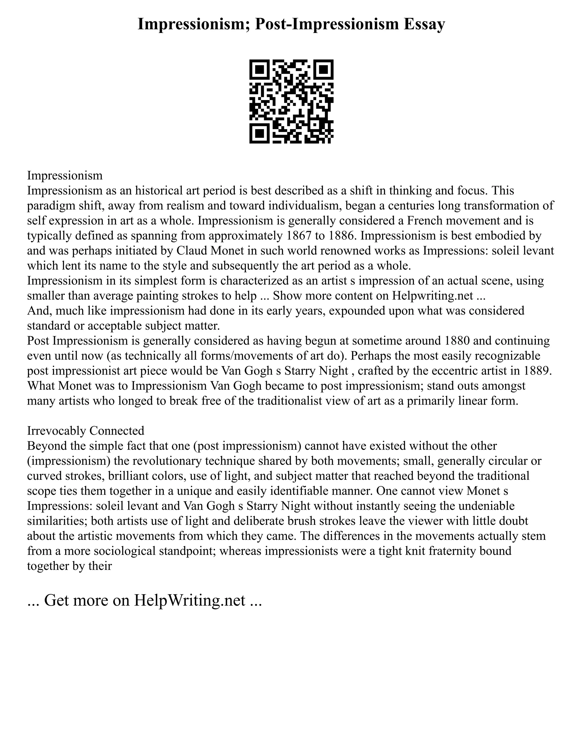 Impressionism; Post-Impressionism Essay
Impressionism
Impressionism as an historical art period is best described as a shift in thinking and focus. This
paradigm shift, away from realism and toward individualism, began a centuries long transformation of
self expression in art as a whole. Impressionism is generally considered a French movement and is
typically defined as spanning from approximately 1867 to 1886. Impressionism is best embodied by
and was perhaps initiated by Claud Monet in such world renowned works as Impressions: soleil levant
which lent its name to the style and subsequently the art period as a whole.
Impressionism in its simplest form is characterized as an artist s impression of an actual scene, using
smaller than average painting strokes to help ... Show more content on Helpwriting.net ...
And, much like impressionism had done in its early years, expounded upon what was considered
standard or acceptable subject matter.
Post Impressionism is generally considered as having begun at sometime around 1880 and continuing
even until now (as technically all forms/movements of art do). Perhaps the most easily recognizable
post impressionist art piece would be Van Gogh s Starry Night , crafted by the eccentric artist in 1889.
What Monet was to Impressionism Van Gogh became to post impressionism; stand outs amongst
many artists who longed to break free of the traditionalist view of art as a primarily linear form.
Irrevocably Connected
Beyond the simple fact that one (post impressionism) cannot have existed without the other
(impressionism) the revolutionary technique shared by both movements; small, generally circular or
curved strokes, brilliant colors, use of light, and subject matter that reached beyond the traditional
scope ties them together in a unique and easily identifiable manner. One cannot view Monet s
Impressions: soleil levant and Van Gogh s Starry Night without instantly seeing the undeniable
similarities; both artists use of light and deliberate brush strokes leave the viewer with little doubt
about the artistic movements from which they came. The differences in the movements actually stem
from a more sociological standpoint; whereas impressionists were a tight knit fraternity bound
together by their
... Get more on HelpWriting.net ...
 