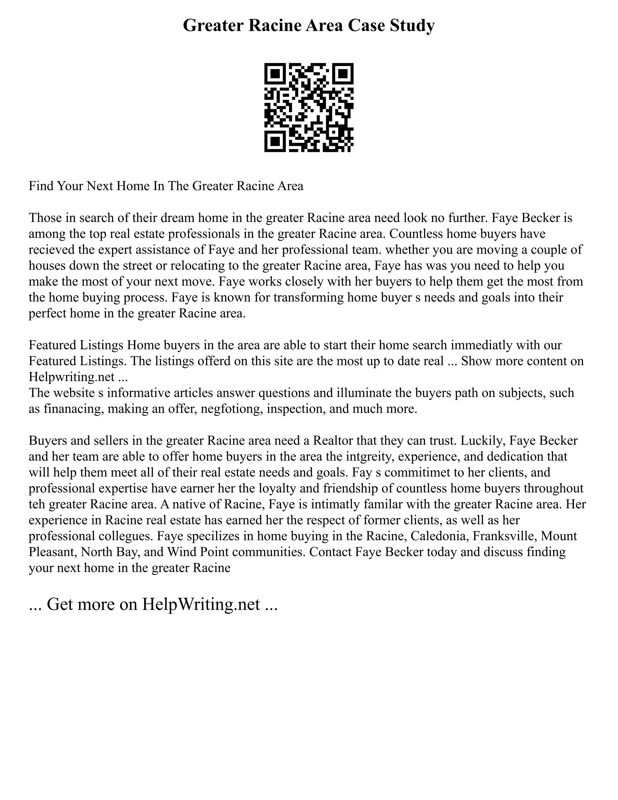 Greater Racine Area Case Study
Find Your Next Home In The Greater Racine Area
Those in search of their dream home in the greater Racine area need look no further. Faye Becker is
among the top real estate professionals in the greater Racine area. Countless home buyers have
recieved the expert assistance of Faye and her professional team. whether you are moving a couple of
houses down the street or relocating to the greater Racine area, Faye has was you need to help you
make the most of your next move. Faye works closely with her buyers to help them get the most from
the home buying process. Faye is known for transforming home buyer s needs and goals into their
perfect home in the greater Racine area.
Featured Listings Home buyers in the area are able to start their home search immediatly with our
Featured Listings. The listings offerd on this site are the most up to date real ... Show more content on
Helpwriting.net ...
The website s informative articles answer questions and illuminate the buyers path on subjects, such
as finanacing, making an offer, negfotiong, inspection, and much more.
Buyers and sellers in the greater Racine area need a Realtor that they can trust. Luckily, Faye Becker
and her team are able to offer home buyers in the area the intgreity, experience, and dedication that
will help them meet all of their real estate needs and goals. Fay s commitimet to her clients, and
professional expertise have earner her the loyalty and friendship of countless home buyers throughout
teh greater Racine area. A native of Racine, Faye is intimatly familar with the greater Racine area. Her
experience in Racine real estate has earned her the respect of former clients, as well as her
professional collegues. Faye specilizes in home buying in the Racine, Caledonia, Franksville, Mount
Pleasant, North Bay, and Wind Point communities. Contact Faye Becker today and discuss finding
your next home in the greater Racine
... Get more on HelpWriting.net ...
 