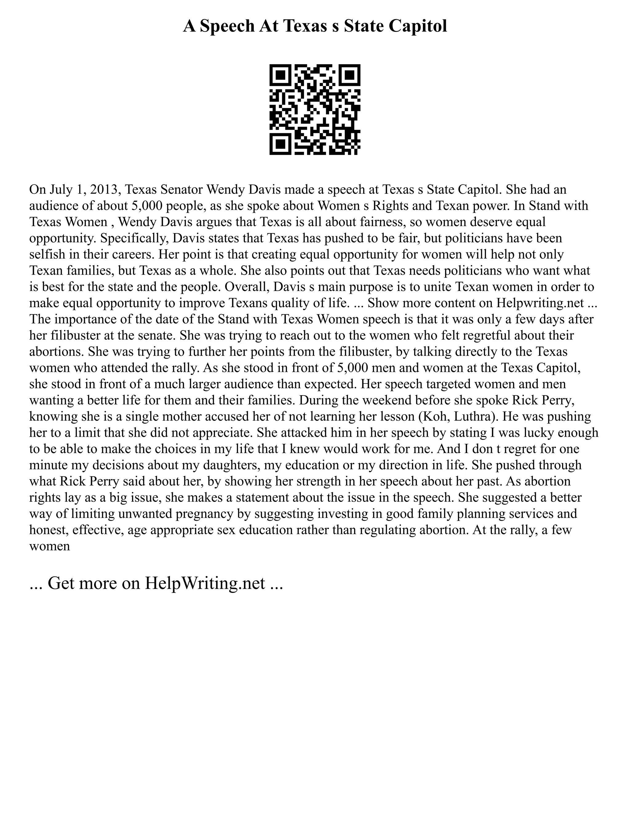 A Speech At Texas s State Capitol
On July 1, 2013, Texas Senator Wendy Davis made a speech at Texas s State Capitol. She had an
audience of about 5,000 people, as she spoke about Women s Rights and Texan power. In Stand with
Texas Women , Wendy Davis argues that Texas is all about fairness, so women deserve equal
opportunity. Specifically, Davis states that Texas has pushed to be fair, but politicians have been
selfish in their careers. Her point is that creating equal opportunity for women will help not only
Texan families, but Texas as a whole. She also points out that Texas needs politicians who want what
is best for the state and the people. Overall, Davis s main purpose is to unite Texan women in order to
make equal opportunity to improve Texans quality of life. ... Show more content on Helpwriting.net ...
The importance of the date of the Stand with Texas Women speech is that it was only a few days after
her filibuster at the senate. She was trying to reach out to the women who felt regretful about their
abortions. She was trying to further her points from the filibuster, by talking directly to the Texas
women who attended the rally. As she stood in front of 5,000 men and women at the Texas Capitol,
she stood in front of a much larger audience than expected. Her speech targeted women and men
wanting a better life for them and their families. During the weekend before she spoke Rick Perry,
knowing she is a single mother accused her of not learning her lesson (Koh, Luthra). He was pushing
her to a limit that she did not appreciate. She attacked him in her speech by stating I was lucky enough
to be able to make the choices in my life that I knew would work for me. And I don t regret for one
minute my decisions about my daughters, my education or my direction in life. She pushed through
what Rick Perry said about her, by showing her strength in her speech about her past. As abortion
rights lay as a big issue, she makes a statement about the issue in the speech. She suggested a better
way of limiting unwanted pregnancy by suggesting investing in good family planning services and
honest, effective, age appropriate sex education rather than regulating abortion. At the rally, a few
women
... Get more on HelpWriting.net ...
 
