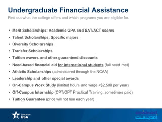 Undergraduate Financial Assistance
Find out what the college offers and which programs you are eligible for.
• Merit Scholarships: Academic GPA and SAT/ACT scores
• Talent Scholarships: Specific majors
• Diversity Scholarships
• Transfer Scholarships
• Tuition wavers and other guaranteed discounts
• Need-based financial aid for international students (full need met)
• Athletic Scholarships (administered through the NCAA)
• Leadership and other special awards
• On-Campus Work Study (limited hours and wage <$2,500 per year)
• Off-Campus Internship (CPT/OPT Practical Training, sometimes paid)
• Tuition Guarantee (price will not rise each year)
 