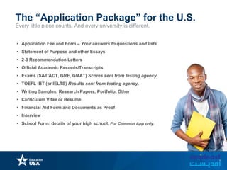 Every little piece counts. And every university is different.
The “Application Package” for the U.S.
• Application Fee and Form – Your answers to questions and lists
• Statement of Purpose and other Essays
• 2-3 Recommendation Letters
• Official Academic Records/Transcripts
• Exams (SAT/ACT, GRE, GMAT) Scores sent from testing agency.
• TOEFL iBT (or IELTS) Results sent from testing agency.
• Writing Samples, Research Papers, Portfolio, Other
• Curriculum Vitae or Resume
• Financial Aid Form and Documents as Proof
• Interview
• School Form: details of your high school. For Common App only.
 