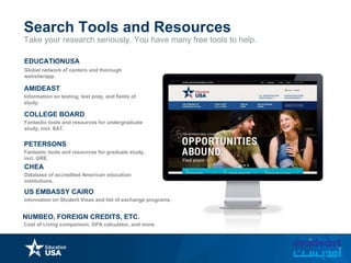 Take your research seriously. You have many free tools to help.
Search Tools and Resources
Global network of centers and thorough
website/app.
EDUCATIONUSA
AMIDEAST
Information on testing, test prep, and fields of
study.
COLLEGE BOARD
Fantastic tools and resources for undergraduate
study, incl. SAT.
PETERSONS
Fantastic tools and resources for graduate study,
incl. GRE.
CHEA
Database of accredited American education
institutions.
US EMBASSY CAIRO
Information on Student Visas and list of exchange programs.
NUMBEO, FOREIGN CREDITS, ETC.
Cost of Living comparison, GPA calculator, and more.
 