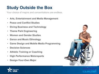 Study Outside the Box
Your choice of majors and concentrations are endless.
• Arts, Entertainment and Media Management
• Peace and Conflict Studies
• Diving Business and Technology
• Theme Park Engineering
• Women and Gender Studies
• Dance and Music Ethnology
• Game Design and Mobile Media Programming
• Decision Sciences
• Athletic Training or Coaching
• High Performance Motorsports
• Design-Your-Own Major
 