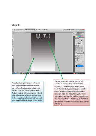 Step 1: 
A gradient using the colours white and 
dark grey has been used on the front 
cover. This effect gives the magazine a 
professional and simple look and these 
factors are two of the main aims I intend 
to achieve when designing my magazine. 
It also helps to emphasise the brutal look 
that the masthead manages to put across 
The masthead has been decided as ‘U.T.I’ 
which is an abbreviation for ‘Under the 
Influence’. This was chosen purely on gut 
instinct and initiative as although some other 
names proved to be popular from market 
research, I feel this is a suitable, unique and 
‘stand out’ masthead for my hip hop magazine. 
The metallic effect on the text gives it a rather 
brutal and tough look which reflects the nature 
of hip-hop 
