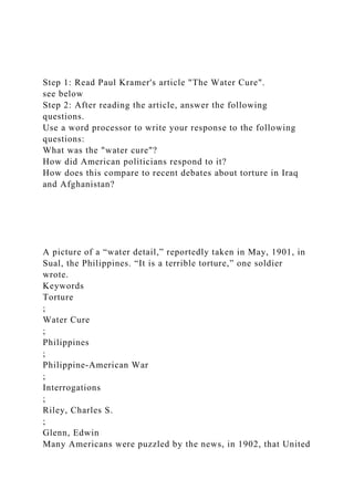 Step 1: Read Paul Kramer's article "The Water Cure".
see below
Step 2: After reading the article, answer the following
questions.
Use a word processor to write your response to the following
questions:
What was the "water cure"?
How did American politicians respond to it?
How does this compare to recent debates about torture in Iraq
and Afghanistan?
A picture of a “water detail,” reportedly taken in May, 1901, in
Sual, the Philippines. “It is a terrible torture,” one soldier
wrote.
Keywords
Torture
;
Water Cure
;
Philippines
;
Philippine-American War
;
Interrogations
;
Riley, Charles S.
;
Glenn, Edwin
Many Americans were puzzled by the news, in 1902, that United
 
