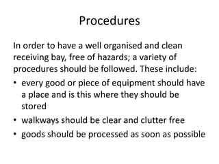 Procedures
In order to have a well organised and clean
receiving bay, free of hazards; a variety of
procedures should be followed. These include:
• every good or piece of equipment should have
a place and is this where they should be
stored
• walkways should be clear and clutter free
• goods should be processed as soon as possible
 