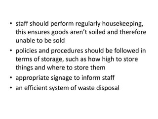 • staff should perform regularly housekeeping,
this ensures goods aren’t soiled and therefore
unable to be sold
• policies and procedures should be followed in
terms of storage, such as how high to store
things and where to store them
• appropriate signage to inform staff
• an efficient system of waste disposal
 