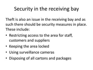 Security in the receiving bay
Theft is also an issue in the receiving bay and as
such there should be security measures in place.
These include:
• Restricting access to the area for staff,
customers and suppliers
• Keeping the area locked
• Using surveillance cameras
• Disposing of all cartons and packages
 