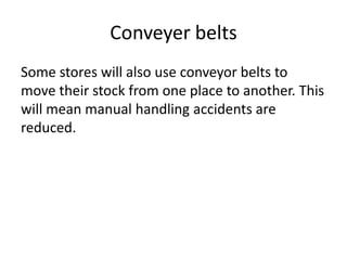 Conveyer belts
Some stores will also use conveyor belts to
move their stock from one place to another. This
will mean manual handling accidents are
reduced.
 
