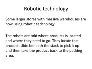 Robotic technology
Some larger stores with massive warehouses are
now using robotic technology.
The robots are told where products is located
and where they need to go. They locate the
product, slide beneath the stack to pick it up
and then take the product back to the packing
area.
 