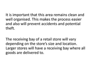 It is important that this area remains clean and
well organised. This makes the process easier
and also will prevent accidents and potential
theft.
The receiving bay of a retail store will vary
depending on the store’s size and location.
Larger stores will have a receiving bay where all
goods are delivered to.
 