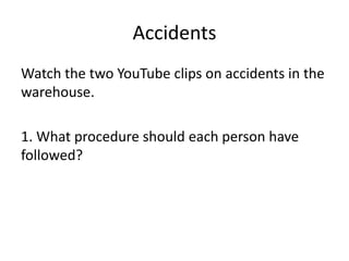 Accidents
Watch the two YouTube clips on accidents in the
warehouse.
1. What procedure should each person have
followed?
 