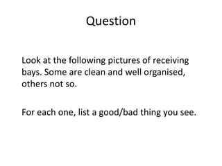 Question
Look at the following pictures of receiving
bays. Some are clean and well organised,
others not so.
For each one, list a good/bad thing you see.
 