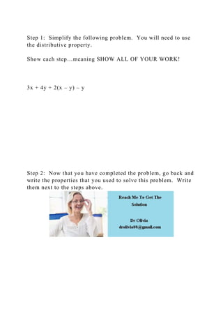 Step 1: Simplify the following problem. You will need to use
the distributive property.
Show each step…meaning SHOW ALL OF YOUR WORK!
3x + 4y + 2(x – y) – y
Step 2: Now that you have completed the problem, go back and
write the properties that you used to solve this problem. Write
them next to the steps above.
 