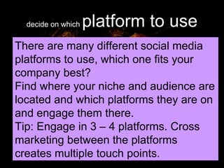 decide on which  platform to use There are many different social media platforms to use, which one fits your company best? Find where your niche and audience are located and which platforms they are on and engage them there. Tip: Engage in 3 – 4 platforms. Cross marketing between the platforms creates multiple touch points. 
