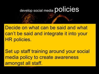 develop social media  policies Decide on what can be said and what can’t be said and integrate it into your HR policies. Set up staff training around your social media policy to create awareness amongst all staff. 