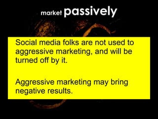 market  passively Social media folks are not used to aggressive marketing, and will be turned off by it. Aggressive marketing may bring negative results. 