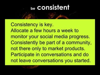 be  consistent Consistency is key.  Allocate a few hours a week to monitor your social media progress. Consistently be part of a community, not there only to market products. Participate in conversations and do not leave conversations you started. 