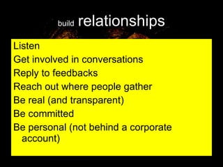 build   relationships Listen Get involved in conversations Reply to feedbacks Reach out where people gather Be real (and transparent) Be committed  Be personal (not behind a corporate account) 