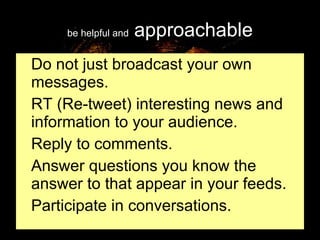 be helpful and  approachable Do not just broadcast your own messages. RT (Re-tweet) interesting news and information to your audience. Reply to comments. Answer questions you know the answer to that appear in your feeds. Participate in conversations. 