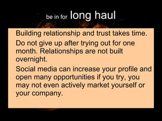 be in for   long haul Building relationship and trust takes time. Do not give up after trying out for one month. Relationships are not built overnight. Social media can increase your profile and open many opportunities if you try, you may not even actively market yourself or your company. 