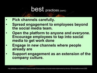 best   practices  (cont.) Pick channels carefully.  Spread engagement to employees beyond the social media team.  Open the platform to anyone and everyone. Encourage employees to tap into social media to get work done  Engage in new channels where people already are  Support engagement as an extension of the company culture.  http://jeffbullas.com/2009/07/21/report-reveals15-best-practices-of-social-media-implemented-by-the-top-100-brands/#comment-2005 
