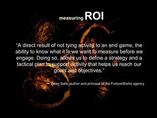 “ A direct result of not tying activity to an end game, the ability to know what it is we want to measure before we engage. Doing so, allows us to define a strategy and a tactical plan to support activity that helps us reach our goals and objectives.” --  Brian Solis, author and principal of the FurtureWorks agency  measuring   ROI 