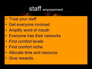 staff   empowerment Trust your staff Get everyone involved Amplify word of mouth Everyone has their networks Find comfort levels Find comfort niche Allocate time and resource Give rewards. 