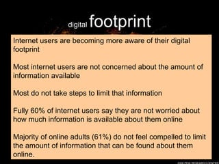 digital  footprint Internet users are becoming more aware of their digital footprint Most internet users are not concerned about the amount of information available  Most do not take steps to limit that information Fully 60% of internet users say they are not worried about how much information is available about them online  Majority of online adults (61%) do not feel compelled to limit the amount of information that can be found about them online. 2008 PEW RESEARCH CENTER 