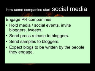 how some companies start   social media   Engage PR companines Hold media / social events, invite bloggers, tweeps. Send press release to bloggers. Send samples to bloggers. Expect blogs to be written by the people they engage. 