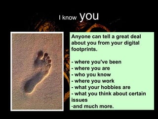 I know   you Anyone can tell a great deal about you from your digital footprints.  - where you've been - where you are - who you know - where you work - what your hobbies are - what you think about certain issues and much more.  