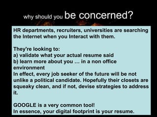 why should you  be concerned? HR departments, recruiters, universities are searching the Internet when you Interact with them.  They're looking to: a) validate what your actual resume said b) learn more about you … in a non office environment In effect, every job seeker of the future will be not unlike a political candidate. Hopefully their closets are squeaky clean, and if not, devise strategies to address it.  GOOGLE is a very common tool! In essence, your digital footprint is your resume. 