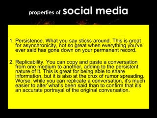 properties of   social media 1. Persistence. What you say sticks around. This is great for asynchronicity, not so great when everything you've ever said has gone down on your permanent record. 2. Replicability. You can copy and paste a conversation from one medium to another, adding to the persistent nature of it. This is great for being able to share information, but it is also at the crux of rumor spreading. Worse: while you can replicate a conversation, it's much easier to alter what's been said than to confirm that it's an accurate portrayal of the original conversation. 
