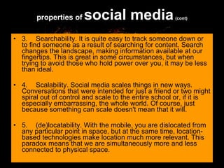 3. Searchability. It is quite easy to track someone down or to find someone as a result of searching for content. Search changes the landscape, making information available at our fingertips. This is great in some circumstances, but when trying to avoid those who hold power over you, it may be less than ideal. 4. Scalability. Social media scales things in new ways. Conversations that were intended for just a friend or two might spiral out of control and scale to the entire school or, if it is especially embarrassing, the whole world. Of course, just because something can scale doesn't mean that it will.  5. (de)locatability. With the mobile, you are dislocated from any particular point in space, but at the same time, location-based technologies make location much more relevant. This paradox means that we are simultaneously more and less connected to physical space.  properties of   social media   (cont) 