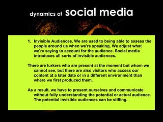 dynamics of  social media Invisible Audiences. We are used to being able to assess the people around us when we're speaking. We adjust what we're saying to account for the audience. Social media introduces all sorts of invisible audiences.  There are lurkers who are present at the moment but whom we cannot see, but there are also visitors who access our content at a later date or in a different environment than where we first produced them.  As a result, we have to present ourselves and communicate without fully understanding the potential or actual audience. The potential invisible audiences can be stifling.  