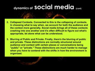 dynamics of  social media  (cont) 2. Collapsed Contexts. Connected to this is the collapsing of contexts. In choosing what to say when, we account for both the audience and the context more generally. Social media brings all of these contexts crashing into one another and it's often difficult to figure out what's appropriate, let alone what can be understood. 3. Blurring of Public and Private. Finally, there's the blurring of public and private. These distinctions are normally structured around audience and context with certain places or conversations being "public" or "private." These distinctions are much harder to manage when you have to contend with the shifts in how the environment is organized.   