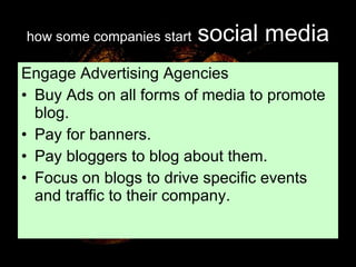 how some companies start   social media Engage Advertising Agencies Buy Ads on all forms of media to promote blog. Pay for banners. Pay bloggers to blog about them. Focus on blogs to drive specific events and traffic to their company. 
