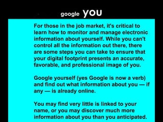 google  you For those in the job market, it's critical to learn how to monitor and manage electronic information about yourself. While you can't control all the information out there, there are some steps you can take to ensure that your digital footprint presents an accurate, favorable, and professional image of you. Google yourself (yes Google is now a verb) and find out what information about you — if any — is already online.  You may find very little is linked to your name, or you may discover much more information about you than you anticipated.   